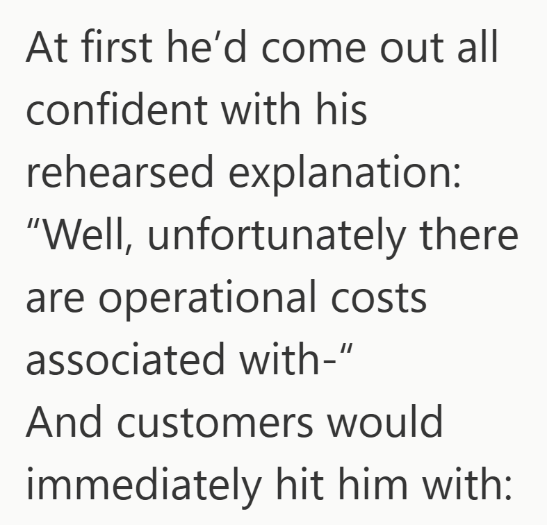 At first he'd come out all confident with his rehearsed explanation: "Well, unfortunately there are operational costs associated with-" And customers would immediately hit him with: