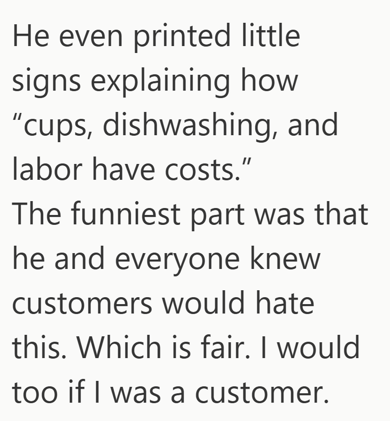 He even printed little signs explaining how "cups, dishwashing, and labor have costs." The funniest part was that he and everyone knew customers would hate this. Which is fair. I would too if I was a customer.