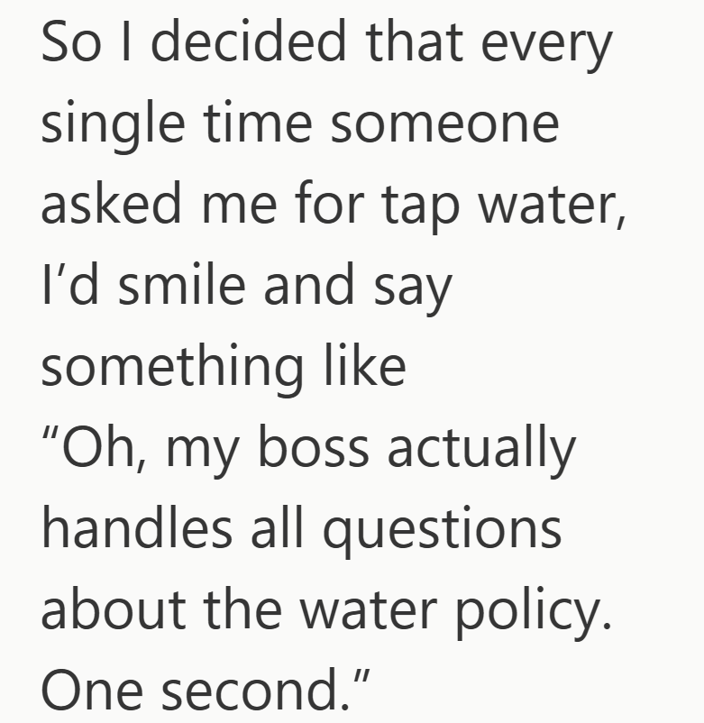 So I decided that every single time someone asked me for tap water, I'd smile and say something like "Oh, my boss actually handles all questions about the water policy. One second."