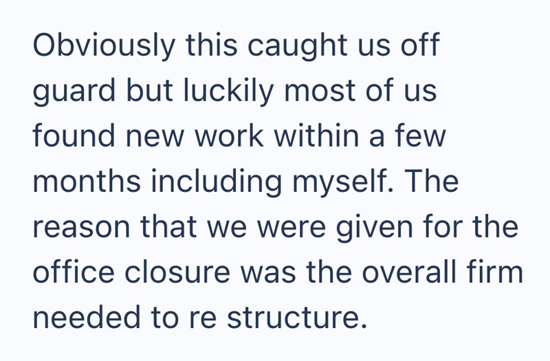 Obviously this caught us off guard but luckily most of us. found new work within a few months including myself. The reason that we were given for the office closure was the overall firm needed to re structure.