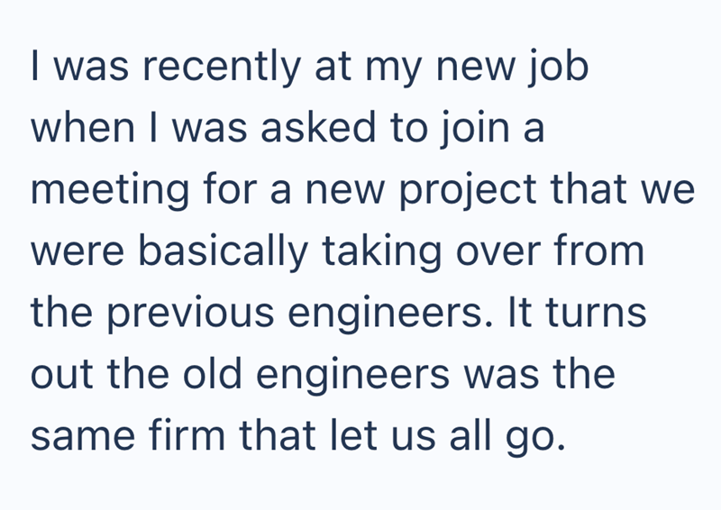 I was recently at my new job when I was asked to join a meeting for a new project that we were basically taking over from the previous engineers. It turns out the old engineers was the same firm that let us all go.