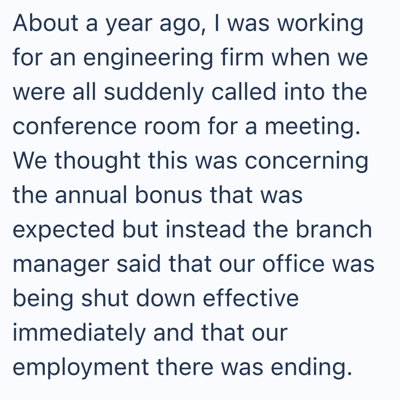About a year ago, I was working for an engineering firm when we were all suddenly called into the conference room for a meeting. We thought this was concerning the annual bonus that was expected but instead the branch manager said that our office was being shut down effective immediately and that our employment there was ending.