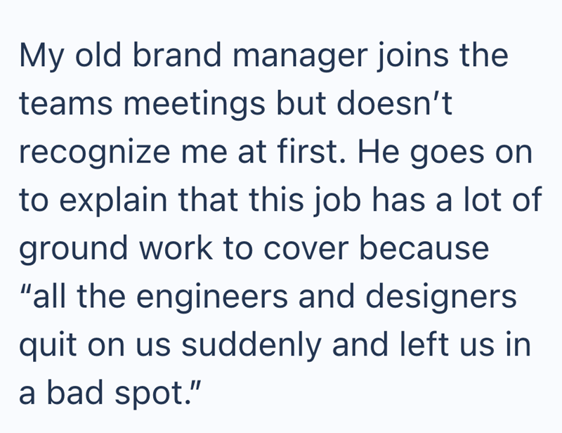 My old brand manager joins the teams meetings but doesn't recognize me at first. He goes on to explain that this job has a lot of ground work to cover because "all the engineers and designers quit on us suddenly and left us in a bad spot."