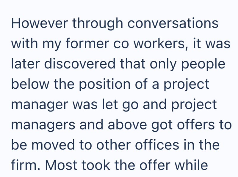 However through conversations with my former co workers, it was later discovered that only people below the position of a project manager was let go and project managers and above got offers to be moved to other offices in the firm. Most took the offer while