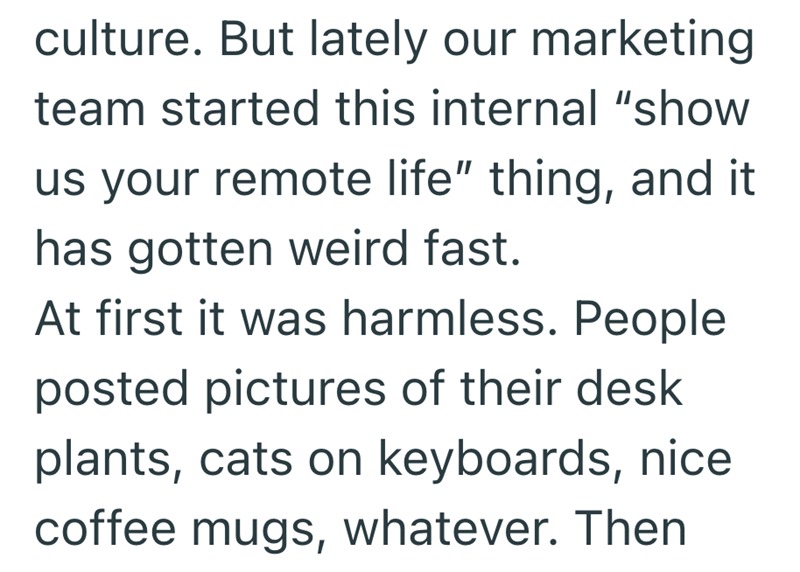 culture. But lately our marketing team started this internal "show us your remote life" thing, and it has gotten weird fast. At first it was harmless. People posted pictures of their desk plants, cats on keyboards, nice coffee mugs, whatever. Then