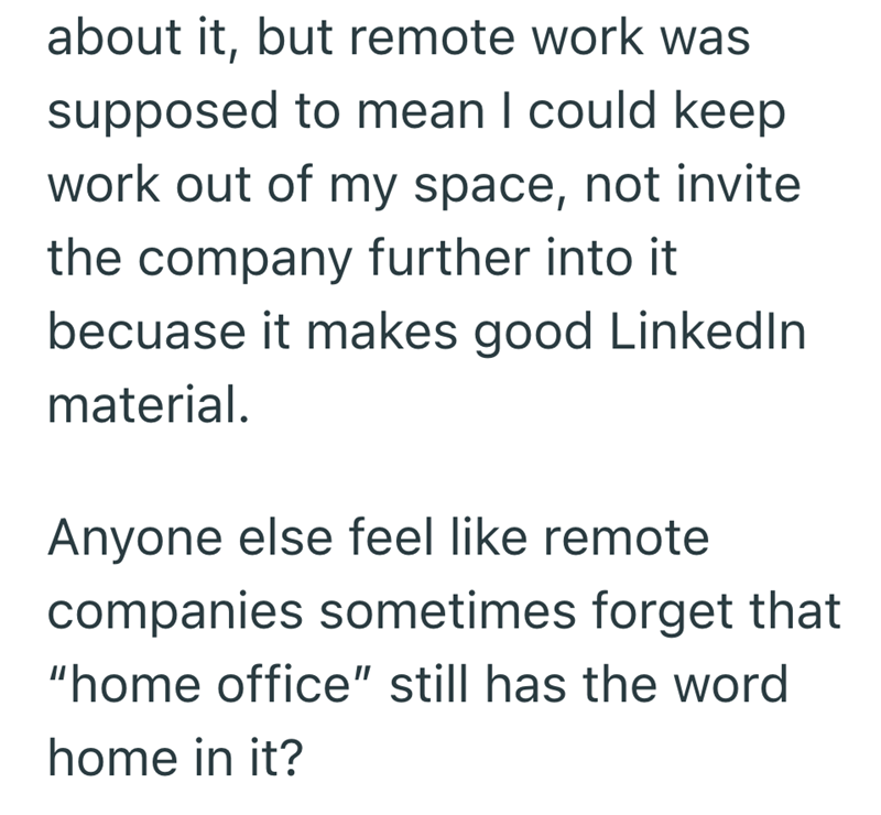 about it, but remote work was supposed to mean I could keep work out of my space, not invite the company further into it becuase it makes good LinkedIn material. Anyone else feel like remote companies sometimes forget that "home office" still has the word home in it?