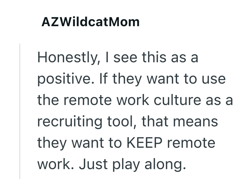 AZWildcatMom Honestly, I see this as a positive. If they want to use the remote work culture as a recruiting tool, that means they want to KEEP remote work. Just play along.