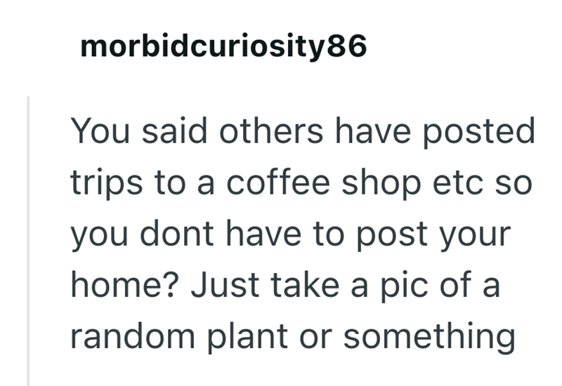 morbidcuriosity86 You said others have posted trips to a coffee shop etc so you dont have to post your home? Just take a pic of a random plant or something