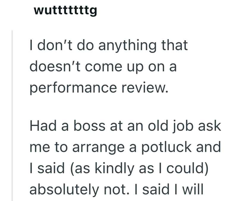 wutttttttg I don't do anything that doesn't come up on a performance review. Had a boss at an old job ask me to arrange a potluck and I said (as kindly as I could) absolutely not. I said I will