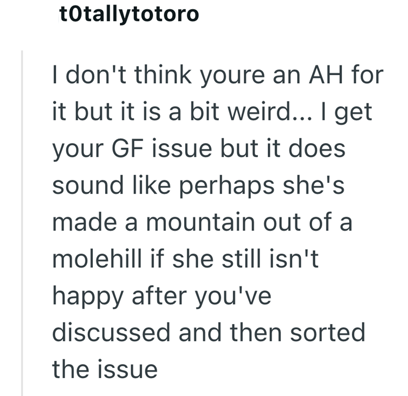 totallytotoro I don't think youre an AH for it but it is a bit weird... I get your GF issue but it does sound like perhaps she's made a mountain out of a molehill if she still isn't happy after you've discussed and then sorted the issue
