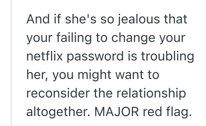 And if she's so jealous that your failing to change your netflix password is troubling. her, you might want to reconsider the relationship altogether. MAJOR red flag.
