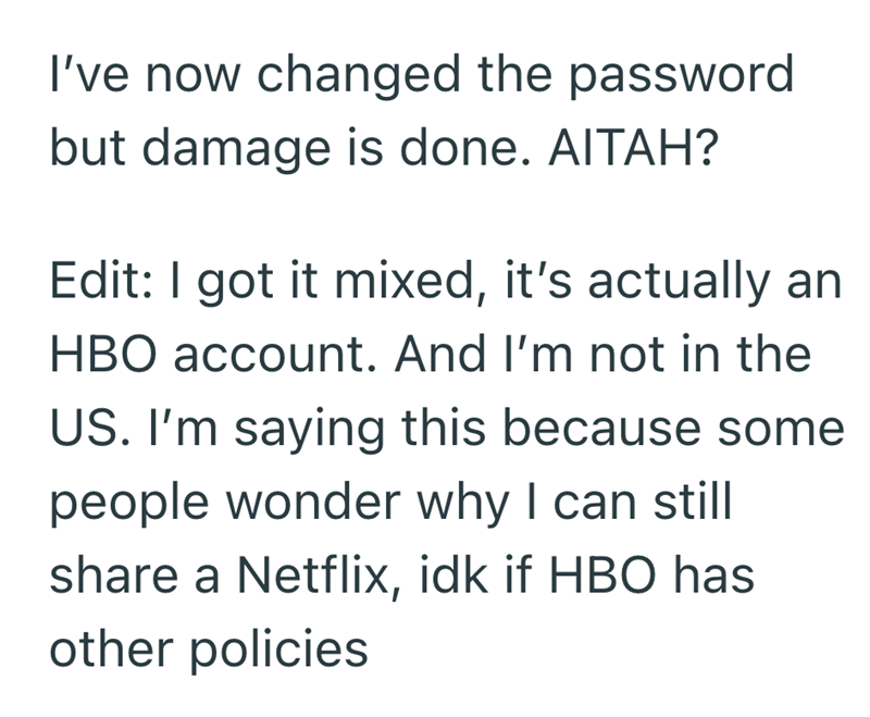 I've now changed the password but damage is done. AITAH? Edit: I got it mixed, it's actually an HBO account. And I'm not in the US. I'm saying this because some people wonder why I can still share a Netflix, idk if HBO has other policies