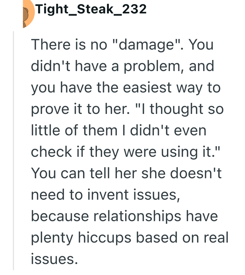 Tight_Steak_232 There is no "damage". You didn't have a problem, and you have the easiest way to prove it to her. "I thought so little of them I didn't even check if they were using it." You can tell her she doesn't need to invent issues, because relationships have plenty hiccups based on real issues.