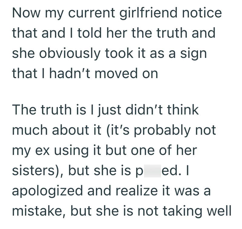 Now my current girlfriend notice that and I told her the truth and she obviously took it as a sign that I hadn't moved on The truth is I just didn't think much about it (it's probably not my ex using it but one of her sisters), but she is ped. I apologized and realize it was a mistake, but she is not taking well