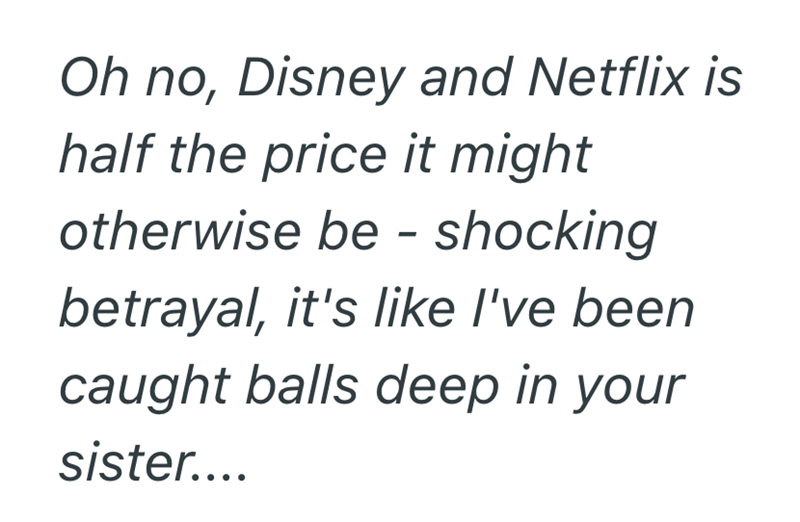 Oh no, Disney and Netflix is half the price it might otherwise be - shocking betrayal, it's like I've been caught balls deep in your sister....