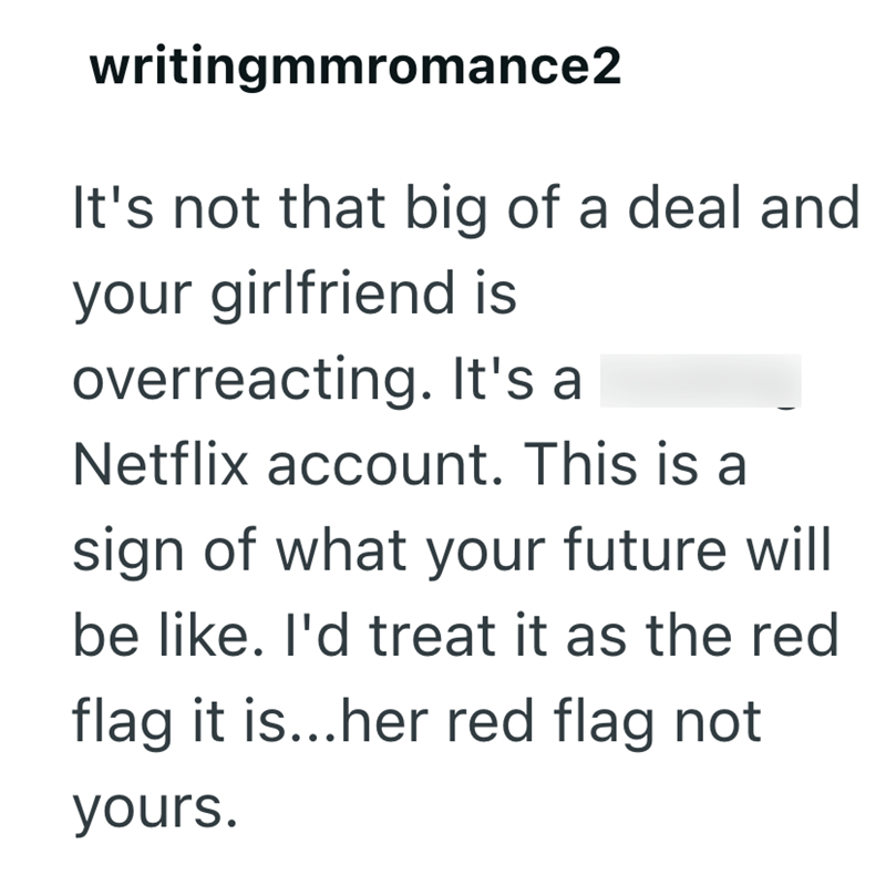 writingmmromance2 It's not that big of a deal and your girlfriend is overreacting. It's a Netflix account. This is a sign of what your future will be like. I'd treat it as the red flag it is...her red flag not yours.