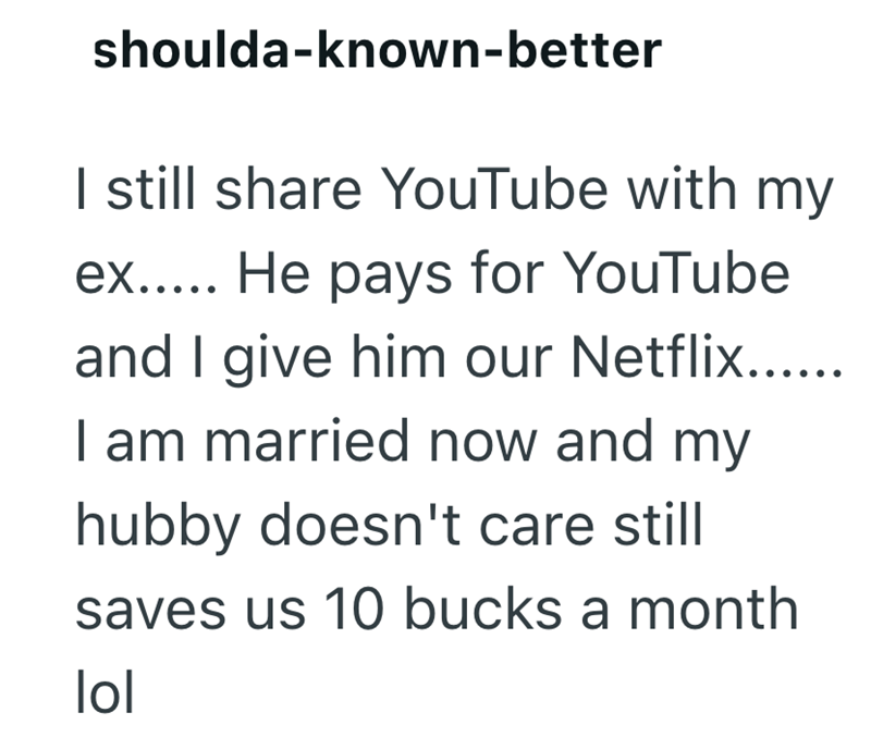 shoulda-known-better I still share YouTube with my ex..... He pays for YouTube and I give him our Netflix...... I am married now and my hubby doesn't care still saves us 10 bucks a month lol