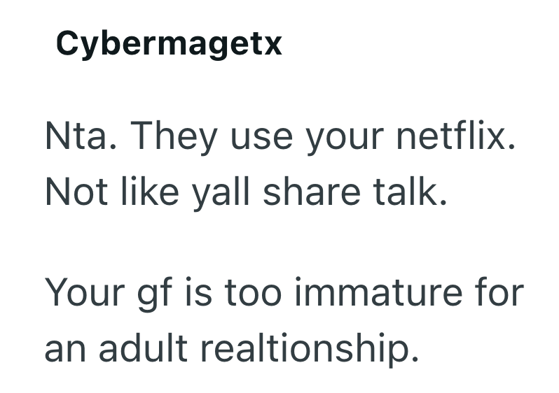 Cybermagetx Nta. They use your netflix. Not like yall share talk. Your gf is too immature for an adult realtionship.