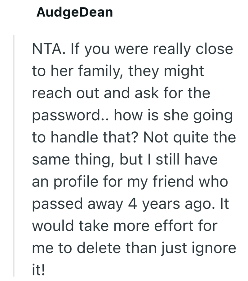 AudgeDean NTA. If you were really close to her family, they might reach out and ask for the password.. how is she going to handle that? Not quite the same thing, but I still have an profile for my friend who passed away 4 years ago. It would take more effort for me to delete than just ignore it!