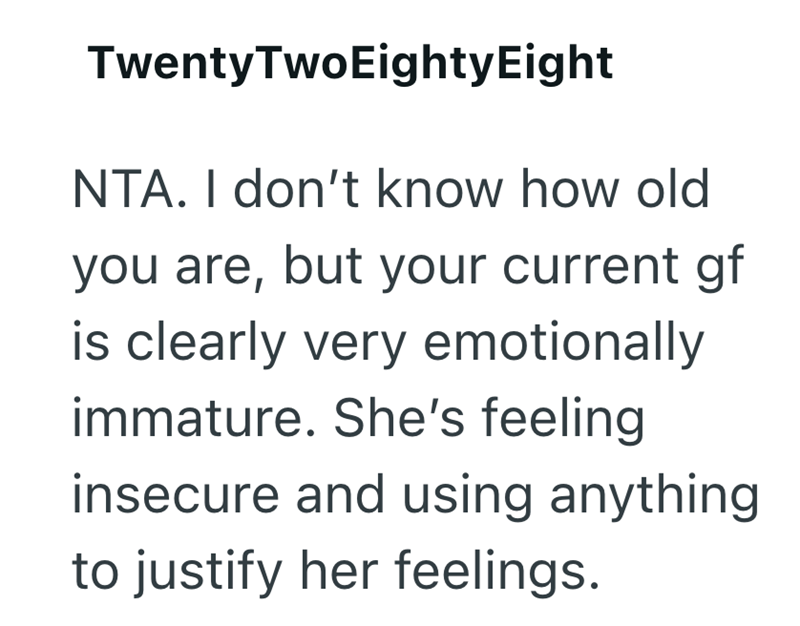 Twenty TwoEighty Eight NTA. I don't know how old you are, but your current gf is clearly very emotionally immature. She's feeling insecure and using anything to justify her feelings.