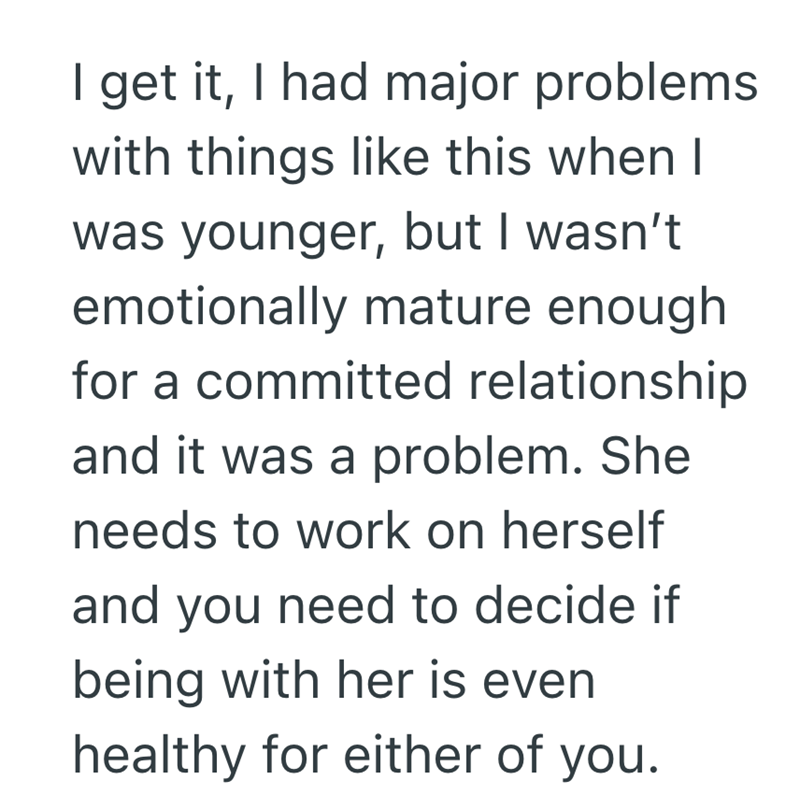 I get it, I had major problems with things like this when I was younger, but I wasn't emotionally mature enough for a committed relationship and it was a problem. She needs to work on herself and you need to decide if being with her is even healthy for either of you.
