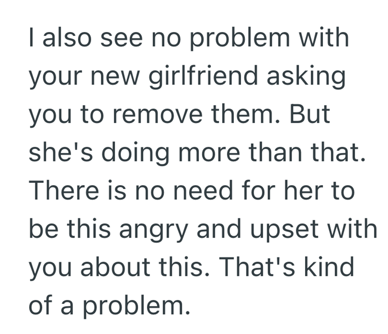 I also see no problem with your new girlfriend asking you to remove them. But she's doing more than that. There is no need for her to be this angry and upset with you about this. That's kind of a problem.