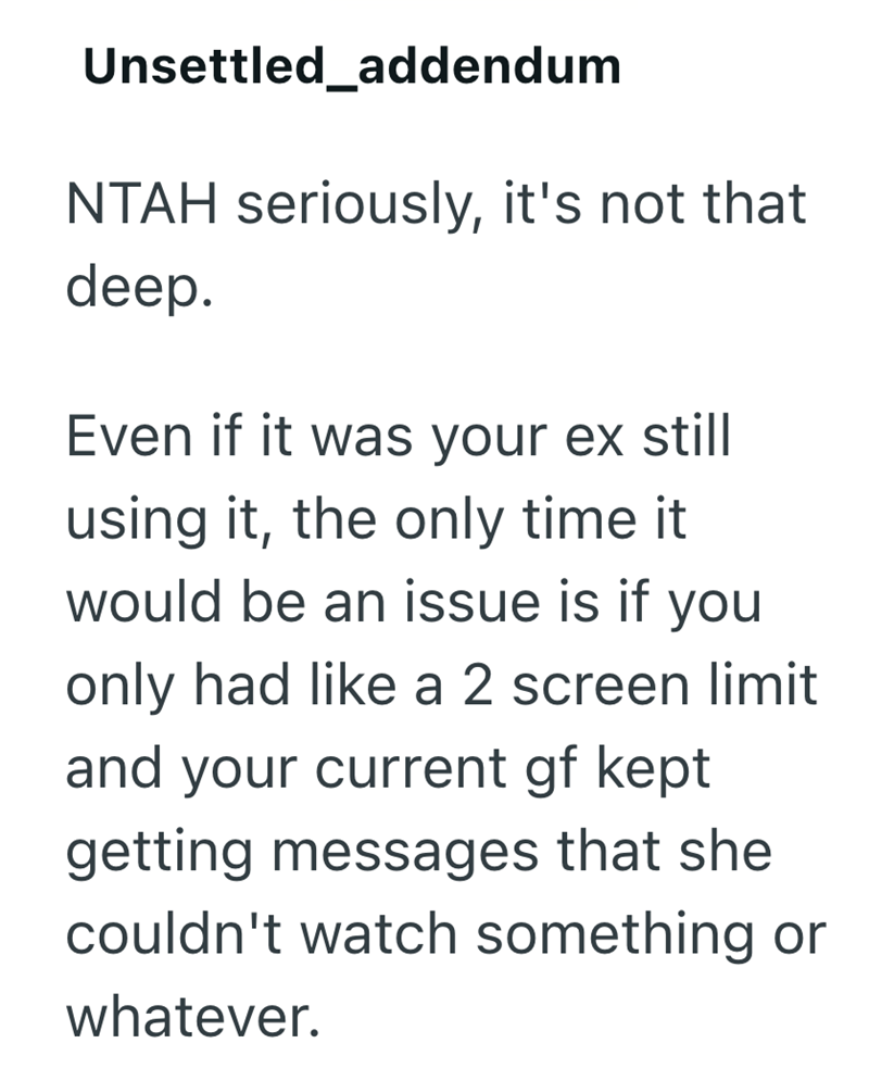 Unsettled_addendum NTAH seriously, it's not that deep. Even if it was your ex still using it, the only time it would be an issue is if you only had like a 2 screen limit and your current gf kept getting messages that she couldn't watch something or whatever.