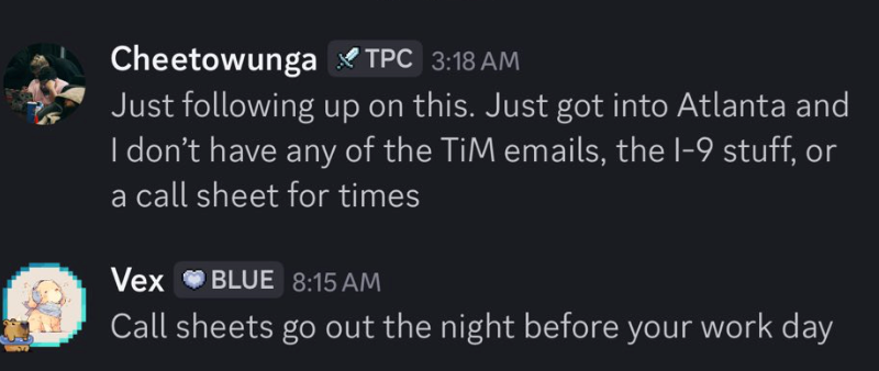 Cheetowunga TPC 3:18 AM Just following up on this. Just got into Atlanta and I don't have any of the TiM emails, the I-9 stuff, or a call sheet for times Vex BLUE 8:15 AM Call sheets go out the night before your work day