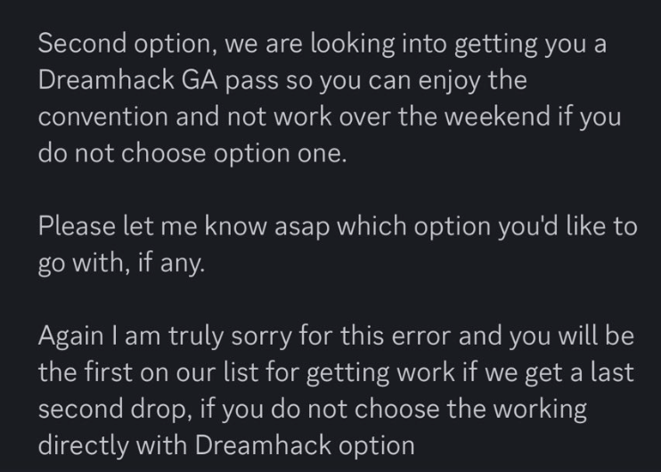 Second option, we are looking into getting you a Dreamhack GA pass so you can enjoy the convention and not work over the weekend if you do not choose option one. Please let me know asap which option you'd like to go with, if any. Again I am truly sorry for this error and you will be the first on our list for getting work if we get a last second drop, if you do not choose the working directly with Dreamhack option