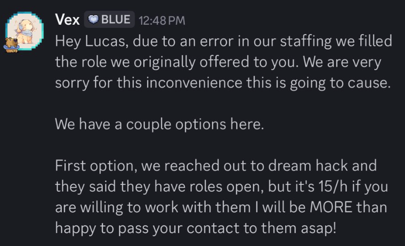 Vex OBLUE 12:48 PM Hey Lucas, due to an error in our staffing we filled the role we originally offered to you. We are very sorry for this inconvenience this is going to cause. We have a couple options here. First option, we reached out to dream hack and they said they have roles open, but it's 15/h if you are willing to work with them I will be MORE than happy to pass your contact to them asap!