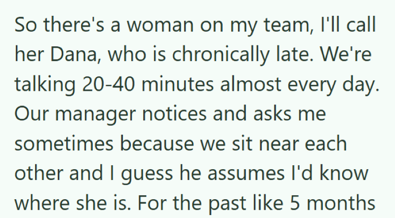 So there's a woman on my team, I'll call her Dana, who is chronically late. We're talking 20-40 minutes almost every day. Our manager notices and asks me sometimes because we sit near each other and I guess he assumes I'd know where she is. For the past like 5 months