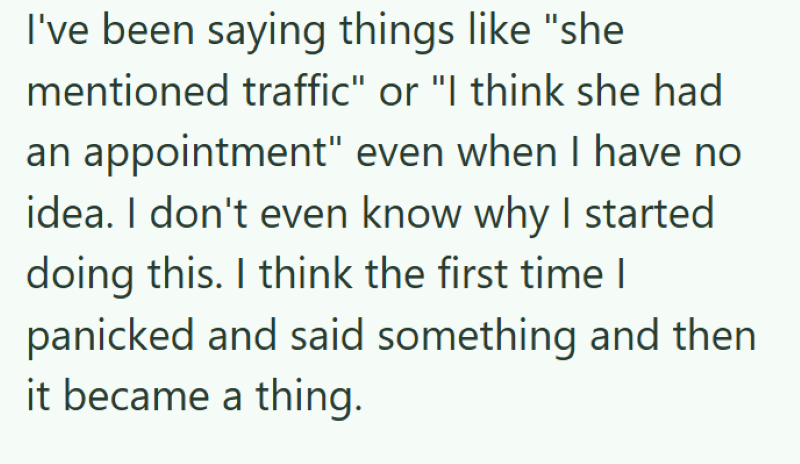 I've been saying things like "she mentioned traffic" or "I think she had an appointment" even when I have no idea. I don't even know why I started doing this. I think the first time I panicked and said something and then it became a thing.