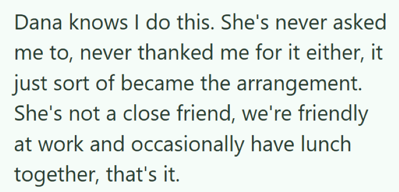 Dana knows I do this. She's never asked me to, never thanked me for it either, it just sort of became the arrangement. She's not a close friend, we're friendly at work and occasionally have lunch together, that's it.