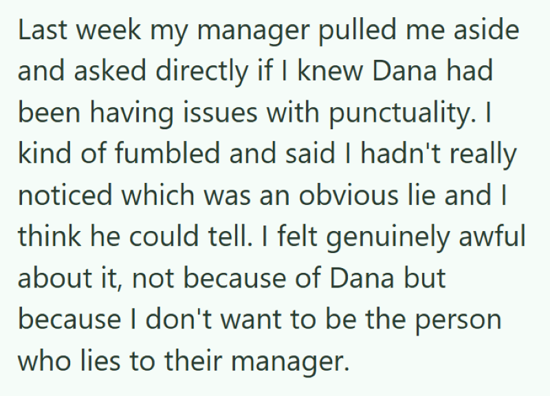 Last week my manager pulled me aside and asked directly if I knew Dana had been having issues with punctuality. I kind of fumbled and said I hadn't really noticed which was an obvious lie and I think he could tell. I felt genuinely awful about it, not because of Dana but because I don't want to be the person who lies to their manager.