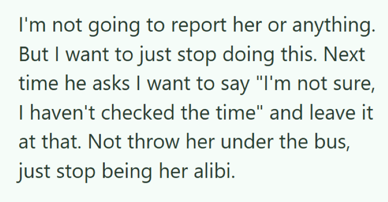 I'm not going to report her or anything. But I want to just stop doing this. Next time he asks I want to say "I'm not sure, I haven't checked the time" and leave it at that. Not throw her under the bus, just stop being her alibi.