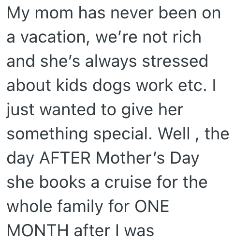 My mom has never been on a vacation, we're not rich and she's always stressed about kids dogs work etc. I just wanted to give her something special. Well, the day AFTER Mother's Day she books a cruise for the whole family for ONE MONTH after I was