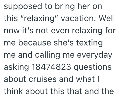 supposed to bring her on this "relaxing" vacation. Well now it's not even relaxing for me because she's texting me and calling me everyday asking 18474823 questions about cruises and what I think about this that and the