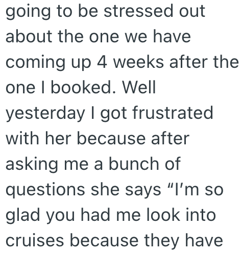 going to be stressed out about the one we have coming up 4 weeks after the one I booked. Well yesterday I got frustrated with her because after asking me a bunch of questions she says "I'm so glad you had me look into cruises because they have