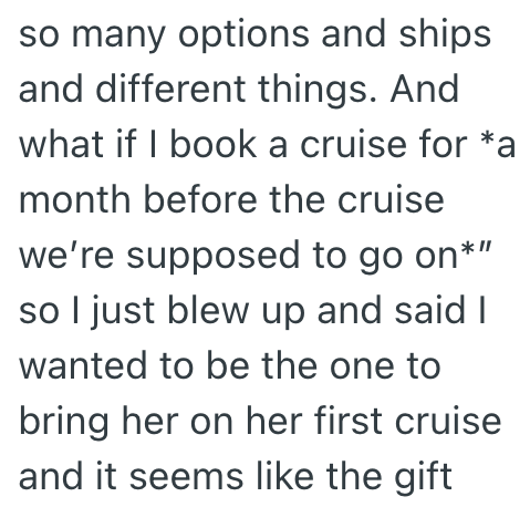 so many options and ships and different things. And what if I book a cruise for *a month before the cruise we're supposed to go on*" so I just blew up and said I wanted to be the one to bring her on her first cruise and it seems like the gift