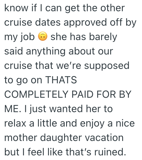 know if I can get the other cruise dates approved off by my job she has barely said anything about our cruise that we're supposed to go on THATS COMPLETELY PAID FOR BY ME. I just wanted her to relax a little and enjoy a nice mother daughter vacation but I feel like that's ruined.