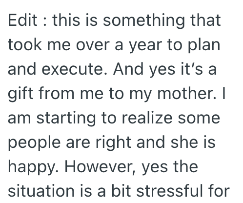 Edit: this is something that took me over a year to plan and execute. And yes it's a gift from me to my mother. I am starting to realize some people are right and she is happy. However, yes the situation is a bit stressful for