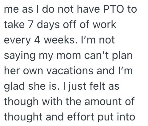 me as I do not have PTO to take 7 days off of work every 4 weeks. I'm not saying my mom can't plan her own vacations and I'm glad she is. I just felt as though with the amount of thought and effort put into