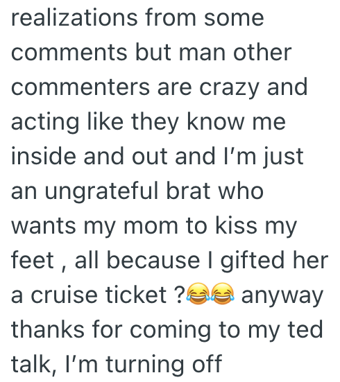 realizations from some comments but man other commenters are crazy and acting like they know me inside and out and I'm just an ungrateful brat who wants my mom to kiss my feet, all because I gifted her a cruise ticket? anyway thanks for coming to my ted talk, I'm turning off