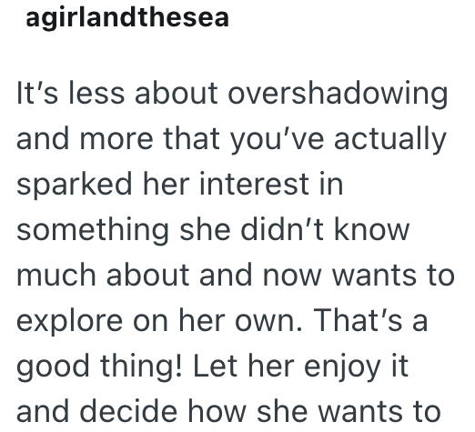 agirlandthesea It's less about overshadowing and more that you've actually sparked her interest in something she didn't know much about and now wants to explore on her own. That's a good thing! Let her enjoy it and decide how she wants to
