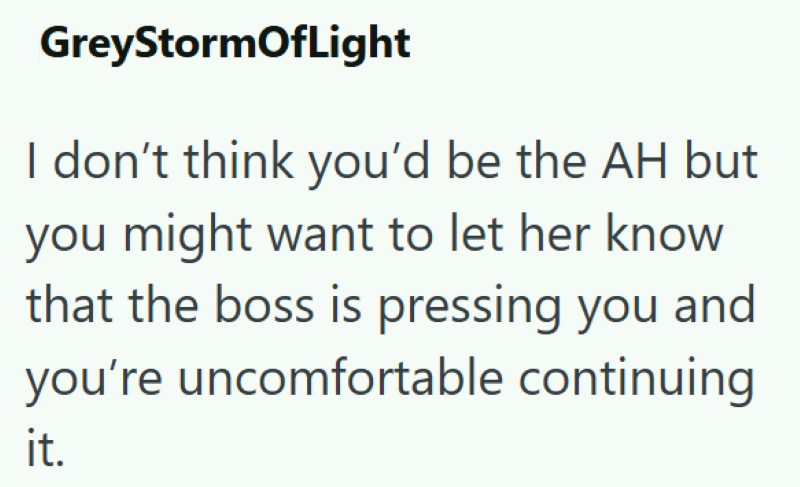 GreyStormOfLight I don't think you'd be the AH but you might want to let her know that the boss is pressing you and you're uncomfortable continuing it.