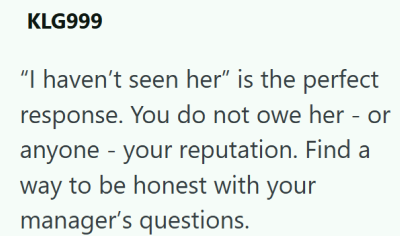 KLG999 "I haven't seen her" is the perfect response. You do not owe her - or anyone - your reputation. Find a way to be honest with your manager's questions.
