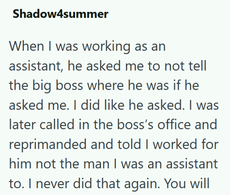 Shadow4summer When I was working as an assistant, he asked me to not tell the big boss where he was if he asked me. I did like he asked. I was later called in the boss's office and reprimanded and told I worked for him not the man I was an assistant to. I never did that again. You will