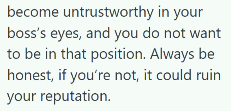 become untrustworthy in your boss's eyes, and you do not want to be in that position. Always be honest, if you're not, it could ruin your reputation.