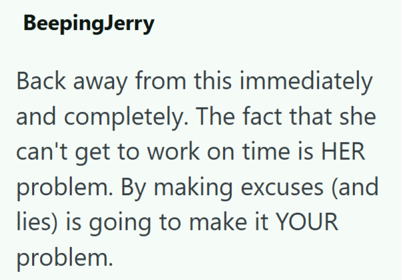 BeepingJerry Back away from this immediately and completely. The fact that she can't get to work on time is HER problem. By making excuses (and lies) is going to make it YOUR problem.