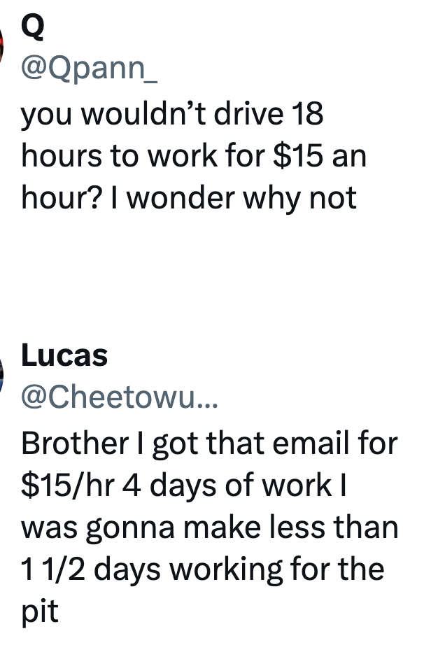 Q @Qpann_ you wouldn't drive 18 hours to work for $15 an hour? I wonder why not Lucas @Cheetowu... Brother I got that email for $15/hr 4 days of work I was gonna make less than 1 1/2 days working for the pit
